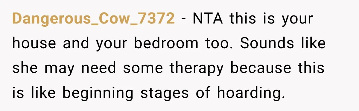 Dangerous_Cow_7372 − NTA this is your house and your bedroom too. Sounds like she may need some therapy because this is like beginning stages of hoarding.