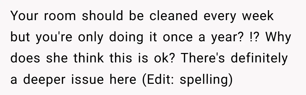 Your room should be cleaned every week but you're only doing it once a year? !? Why does she think this is ok? There's definitely a deeper issue here (Edit:...