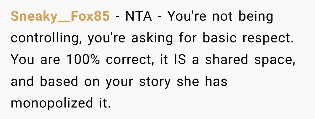 Sneaky__Fox85 − NTA - You're not being controlling, you're asking for basic respect. You are 100% correct, it IS a shared space, and based on your story she has monopolized...