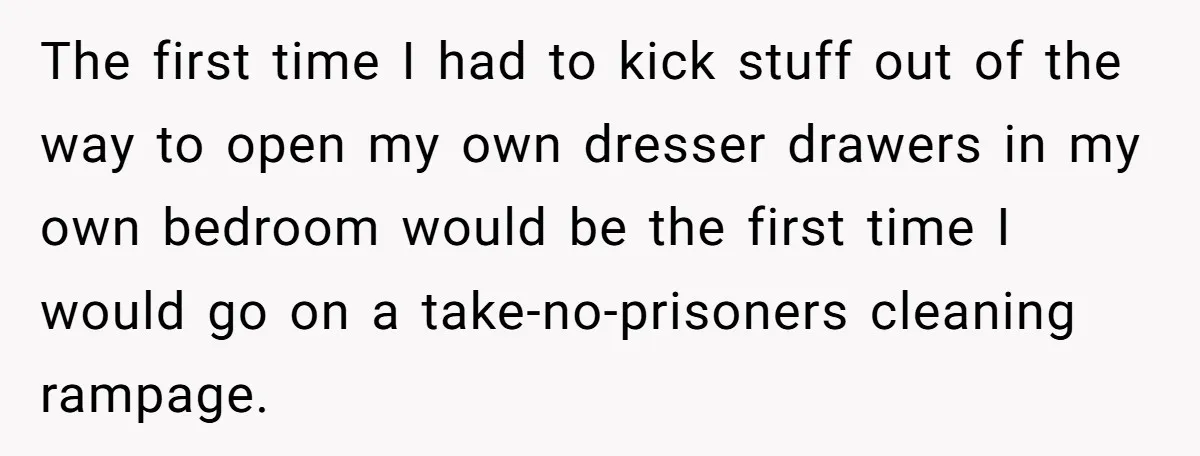 The first time I had to kick stuff out of the way to open my own dresser drawers in my own bedroom would be the first time I would go...