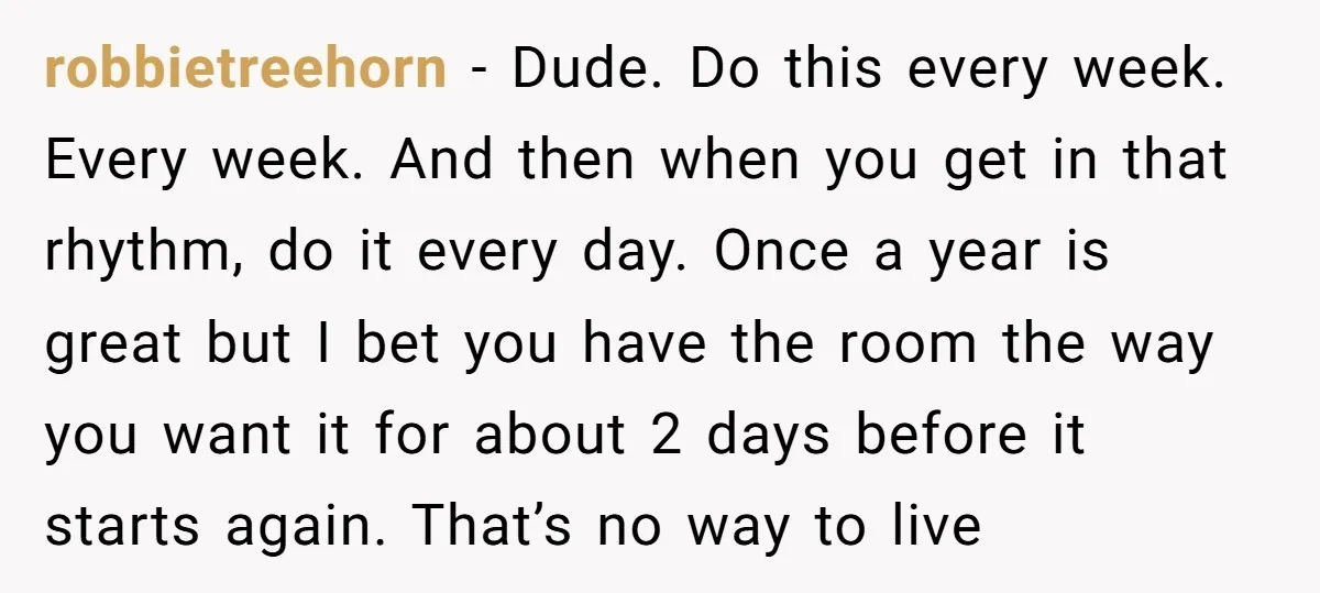 robbietreehorn − Dude. Do this every week. Every week. And then when you get in that rhythm, do it every day. Once a year is great but I bet you...