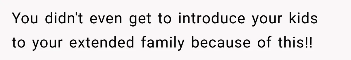 You didn't even get to introduce your kids to your extended family because of this!!