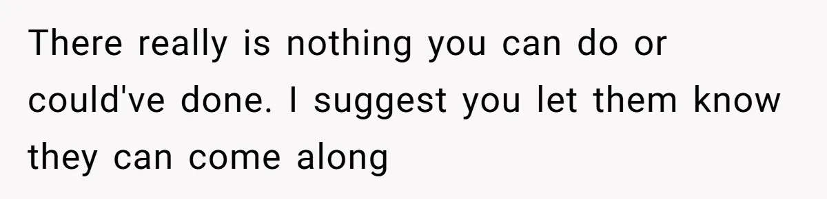 There really is nothing you can do or could've done. I suggest you let them know they can come along