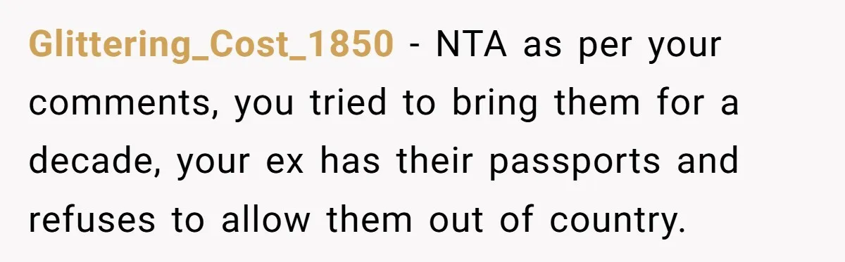 Glittering_Cost_1850 − NTA as per your comments, you tried to bring them for a decade, your ex has their passports and refuses to allow them out of country.