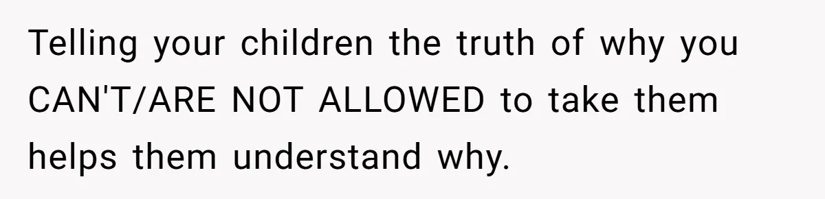 Telling your children the truth of why you CAN'T/ARE NOT ALLOWED to take them helps them understand why.