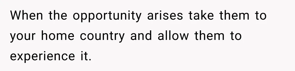 When the opportunity arises take them to your home country and allow them to experience it.