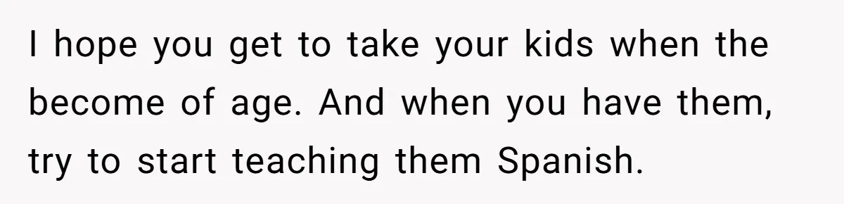 I hope you get to take your kids when the become of age. And when you have them, try to start teaching them Spanish.