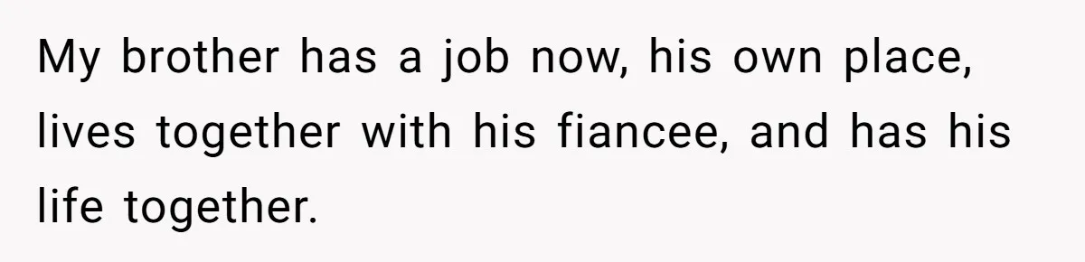 My brother has a job now, his own place, lives together with his fiancee, and has his life together.