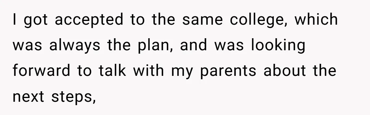 I got accepted to the same college, which was always the plan, and was looking forward to talk with my parents about the next steps,