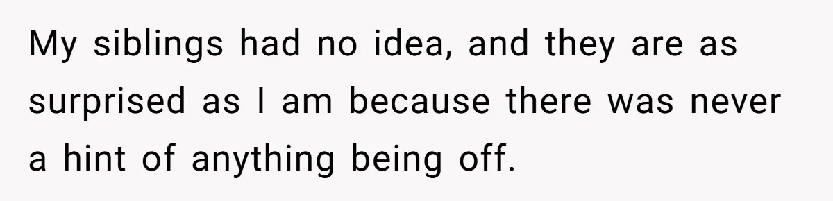 My siblings had no idea, and they are as surprised as I am because there was never a hint of anything being off.