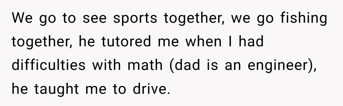 We go to see sports together, we go fishing together, he tutored me when I had difficulties with math (dad is an engineer), he taught me to drive.