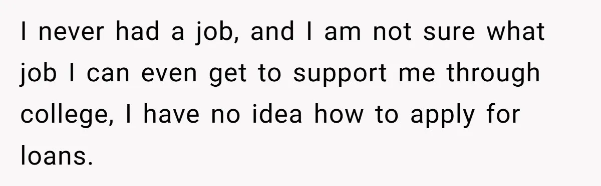 I never had a job, and I am not sure what job I can even get to support me through college, I have no idea how to apply for loans.