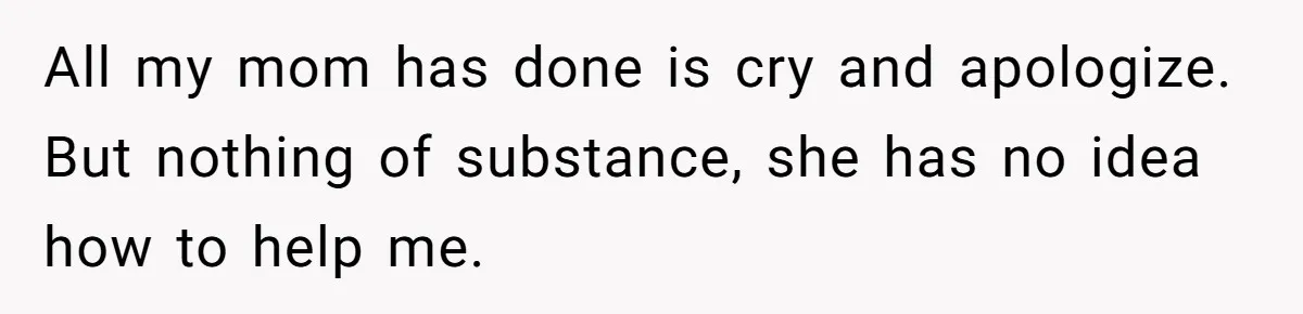 All my mom has done is cry and apologize. But nothing of substance, she has no idea how to help me.
