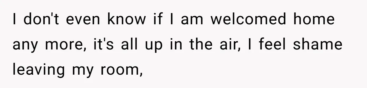 I don't even know if I am welcomed home any more, it's all up in the air, I feel shame leaving my room,
