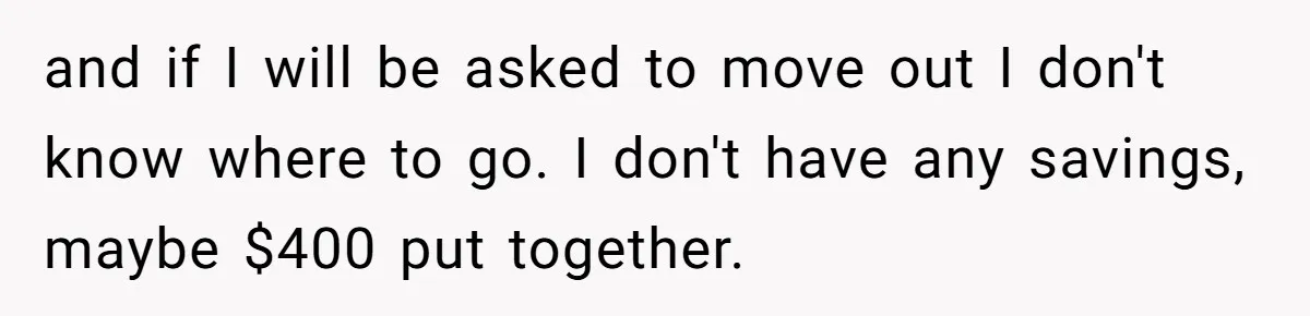 and if I will be asked to move out I don't know where to go. I don't have any savings, maybe $400 put together.