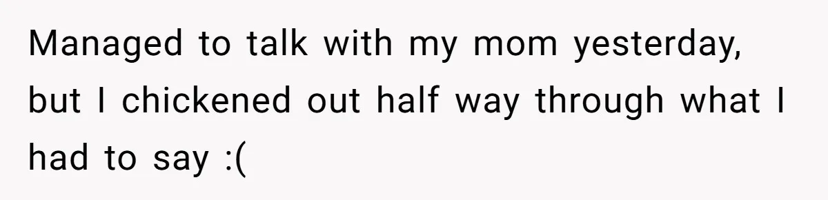 Managed to talk with my mom yesterday, but I chickened out half way through what I had to say :(