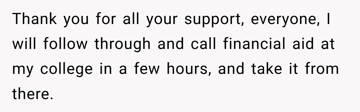 Thank you for all your support, everyone, I will follow through and call financial aid at my college in a few hours, and take it from there.