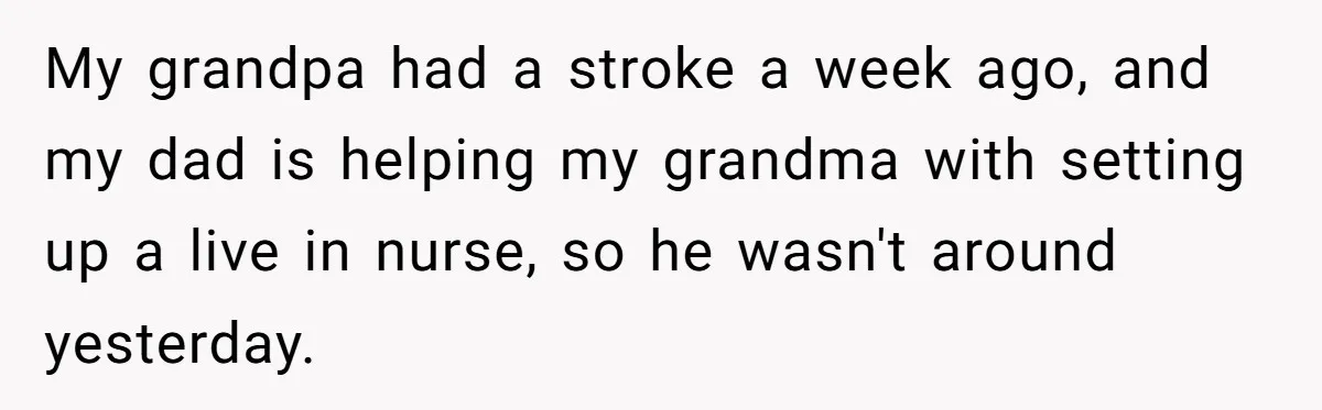My grandpa had a stroke a week ago, and my dad is helping my grandma with setting up a live in nurse, so he wasn't around yesterday.