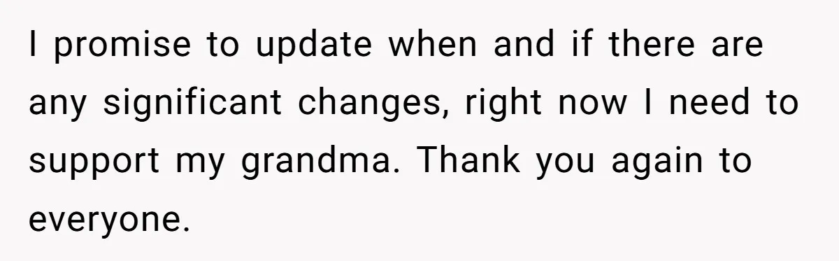 I promise to update when and if there are any significant changes, right now I need to support my grandma. Thank you again to everyone.