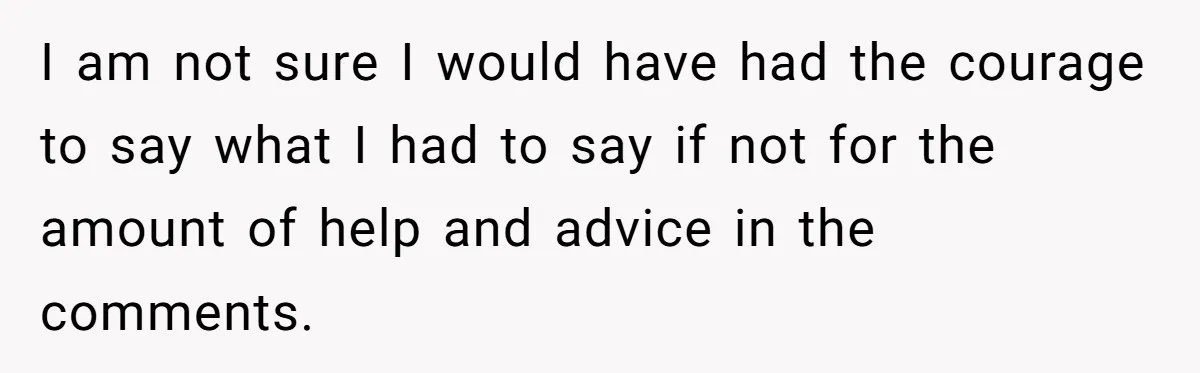 I am not sure I would have had the courage to say what I had to say if not for the amount of help and advice in the comments.