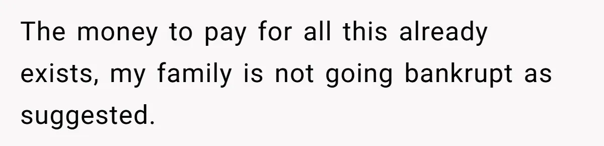 The money to pay for all this already exists, my family is not going bankrupt as suggested.