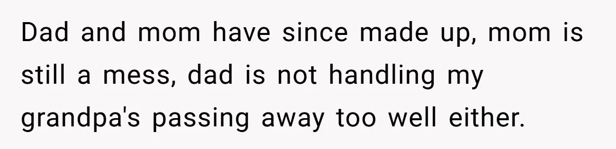 Dad and mom have since made up, mom is still a mess, dad is not handling my grandpa's passing away too well either.