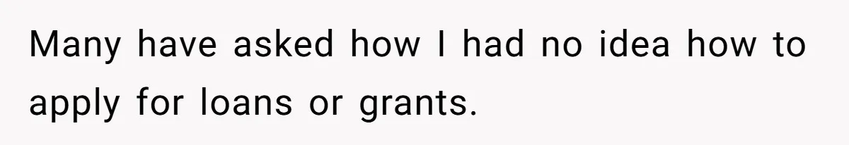 Many have asked how I had no idea how to apply for loans or grants.