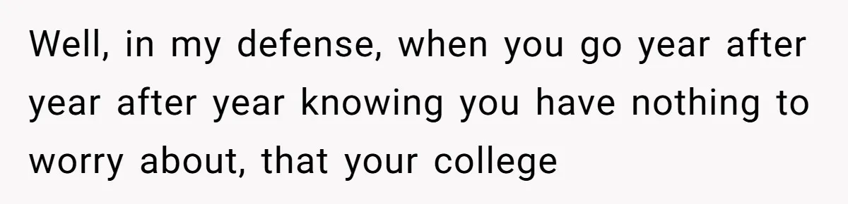 Well, in my defense, when you go year after year after year knowing you have nothing to worry about, that your college