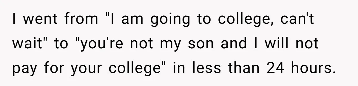 I went from "I am going to college, can't wait" to "you're not my son and I will not pay for your college" in less than 24 hours.