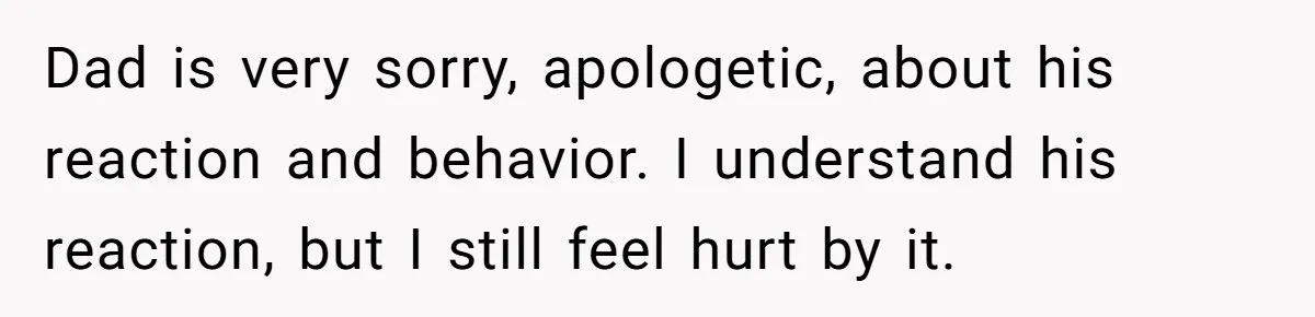 Dad is very sorry, apologetic, about his reaction and behavior. I understand his reaction, but I still feel hurt by it.