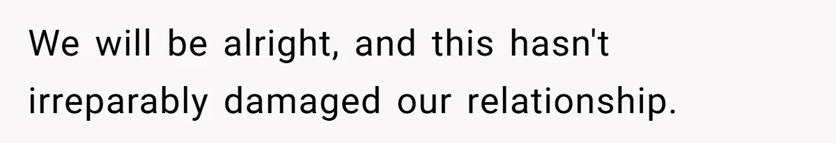 We will be alright, and this hasn't irreparably damaged our relationship.