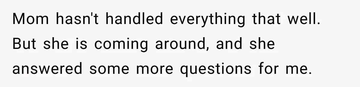 Mom hasn't handled everything that well. But she is coming around, and she answered some more questions for me.