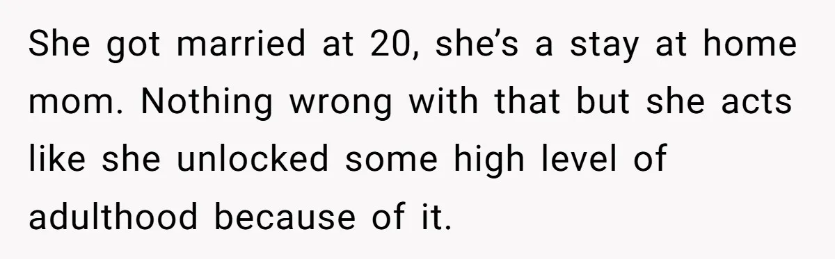 She got married at 20, she’s a stay at home mom. Nothing wrong with that but she acts like she unlocked some high level of adulthood because of it.
