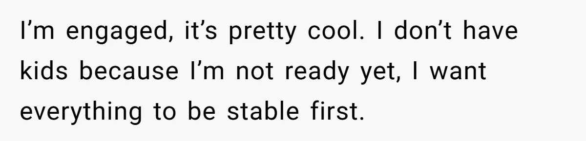 I’m engaged, it’s pretty cool. I don’t have kids because I’m not ready yet, I want everything to be stable first.