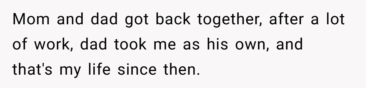 Mom and dad got back together, after a lot of work, dad took me as his own, and that's my life since then.