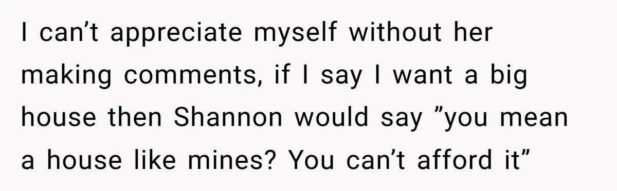 I can’t appreciate myself without her making comments, if I say I want a big house then Shannon would say ”you mean a house like mines? You can’t afford it”