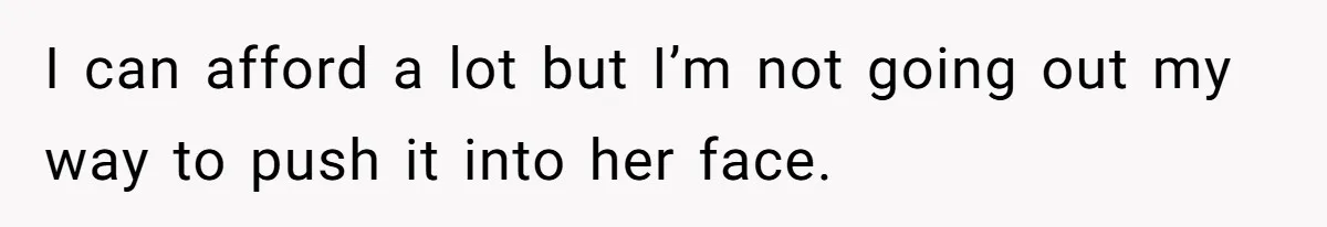 I can afford a lot but I’m not going out my way to push it into her face.