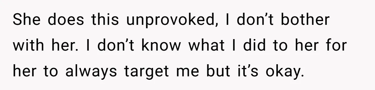 She does this unprovoked, I don’t bother with her. I don’t know what I did to her for her to always target me but it’s okay.
