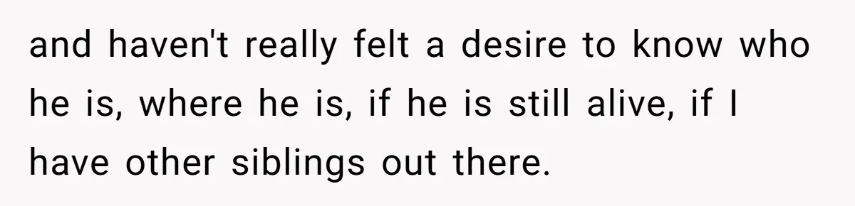 and haven't really felt a desire to know who he is, where he is, if he is still alive, if I have other siblings out there.