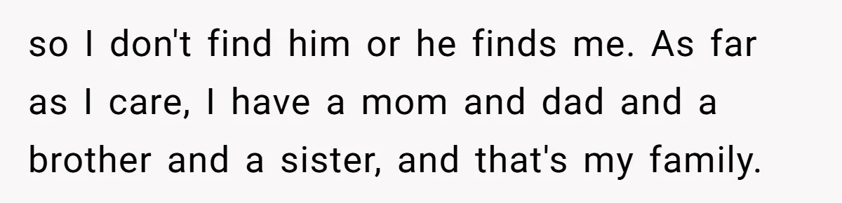 so I don't find him or he finds me. As far as I care, I have a mom and dad and a brother and a sister, and that's my family.