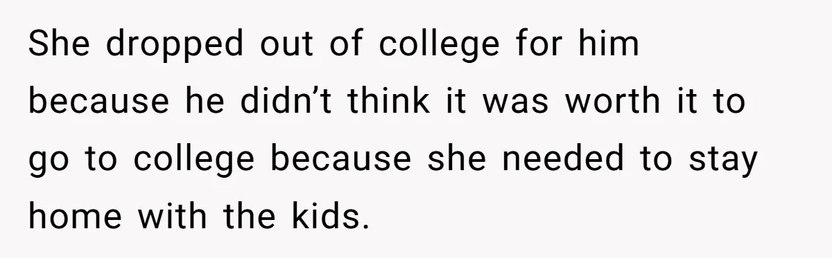She dropped out of college for him because he didn’t think it was worth it to go to college because she needed to stay home with the kids.