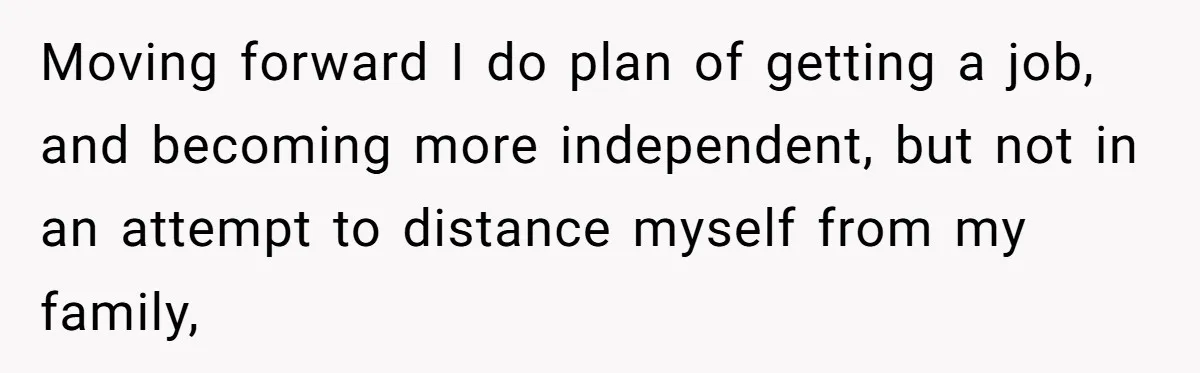 Moving forward I do plan of getting a job, and becoming more independent, but not in an attempt to distance myself from my family,
