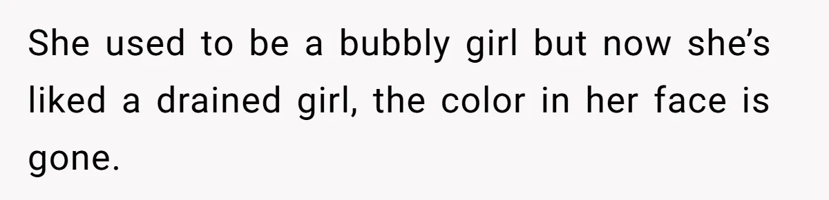 She used to be a bubbly girl but now she’s liked a drained girl, the color in her face is gone.