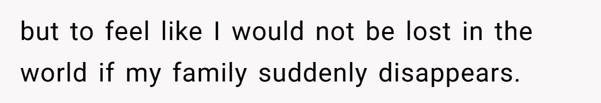 but to feel like I would not be lost in the world if my family suddenly disappears.