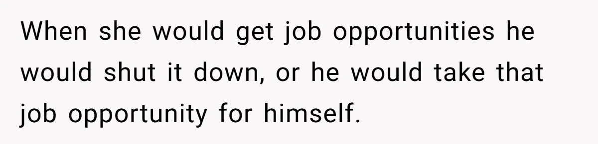 When she would get job opportunities he would shut it down, or he would take that job opportunity for himself.