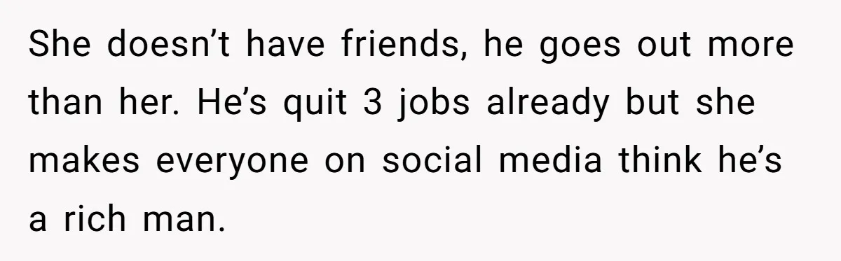 She doesn’t have friends, he goes out more than her. He’s quit 3 jobs already but she makes everyone on social media think he’s a rich man.