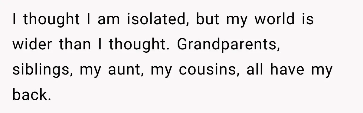 I thought I am isolated, but my world is wider than I thought. Grandparents, siblings, my aunt, my cousins, all have my back.