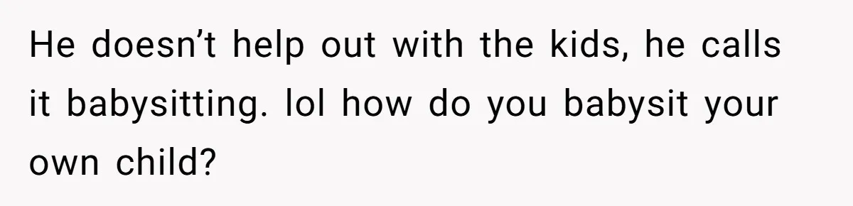 He doesn’t help out with the kids, he calls it babysitting. lol how do you babysit your own child?