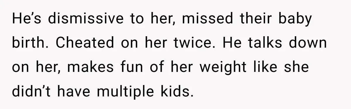 He’s dismissive to her, missed their baby birth. Cheated on her twice. He talks down on her, makes fun of her weight like she didn’t have multiple kids.