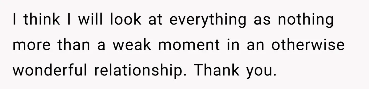 I think I will look at everything as nothing more than a weak moment in an otherwise wonderful relationship. Thank you.